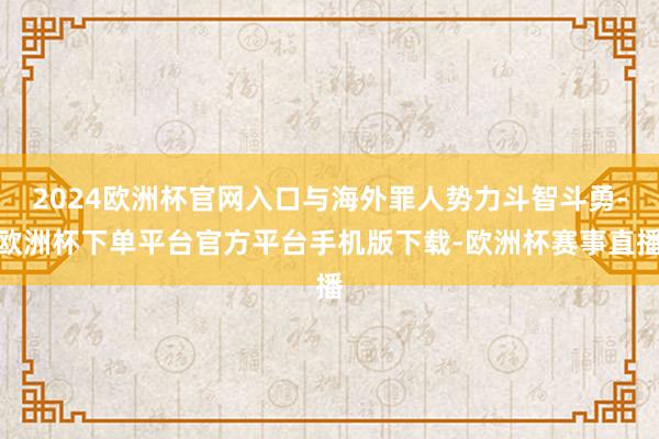 2024欧洲杯官网入口与海外罪人势力斗智斗勇-欧洲杯下单平台官方平台手机版下载-欧洲杯赛事直播