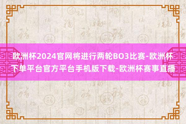 欧洲杯2024官网将进行两轮BO3比赛-欧洲杯下单平台官方平台手机版下载-欧洲杯赛事直播