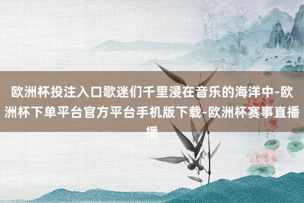 欧洲杯投注入口歌迷们千里浸在音乐的海洋中-欧洲杯下单平台官方平台手机版下载-欧洲杯赛事直播