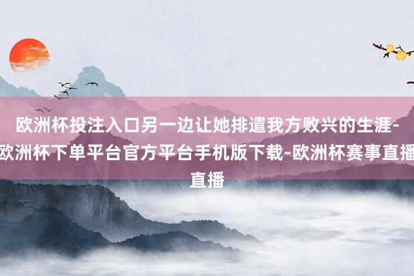 欧洲杯投注入口另一边让她排遣我方败兴的生涯-欧洲杯下单平台官方平台手机版下载-欧洲杯赛事直播