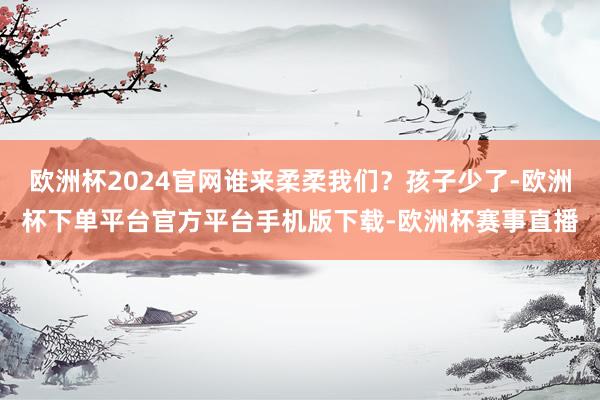 欧洲杯2024官网谁来柔柔我们？孩子少了-欧洲杯下单平台官方