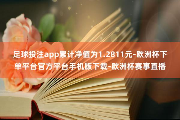 足球投注app累计净值为1.2811元-欧洲杯下单平台官方平台手机版下载-欧洲杯赛事直播