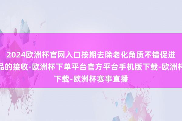 2024欧洲杯官网入口按期去除老化角质不错促进后续护肤品的接收-欧洲杯下单平台官方平台手机版下载-欧洲杯赛事直播