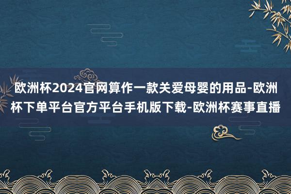 欧洲杯2024官网算作一款关爱母婴的用品-欧洲杯下单平台官方平台手机版下载-欧洲杯赛事直播