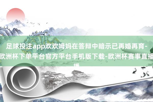 足球投注app欢欢姆妈在答辩中暗示已再婚再育-欧洲杯下单平台官方平台手机版下载-欧洲杯赛事直播