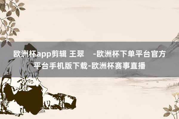 欧洲杯app剪辑 王翠    -欧洲杯下单平台官方平台手机版下载-欧洲杯赛事直播