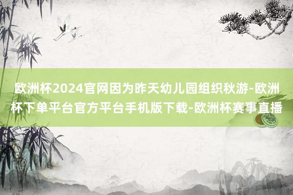 欧洲杯2024官网因为昨天幼儿园组织秋游-欧洲杯下单平台官方平台手机版下载-欧洲杯赛事直播