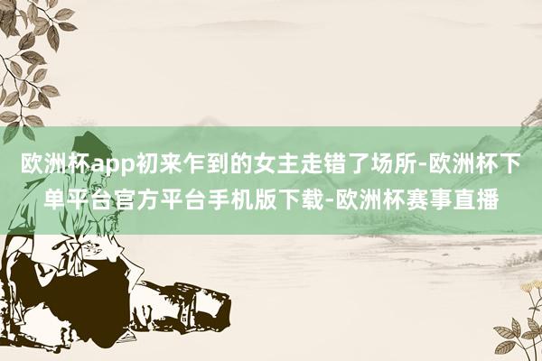 欧洲杯app初来乍到的女主走错了场所-欧洲杯下单平台官方平台