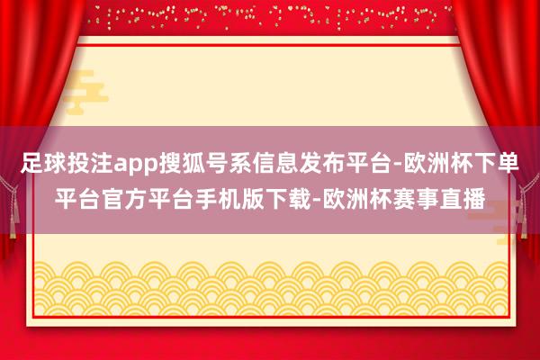 足球投注app搜狐号系信息发布平台-欧洲杯下单平台官方平台手