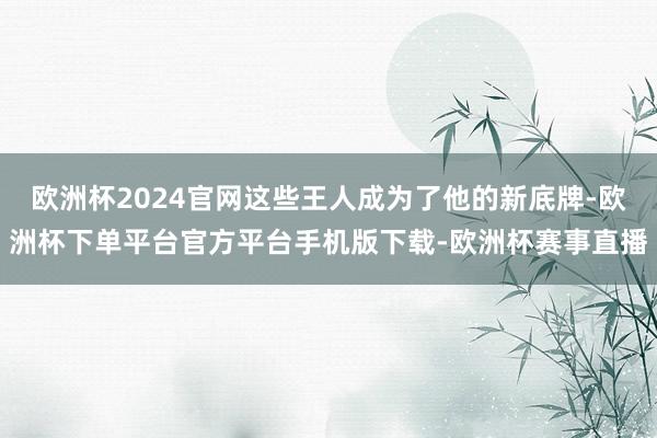 欧洲杯2024官网这些王人成为了他的新底牌-欧洲杯下单平台官