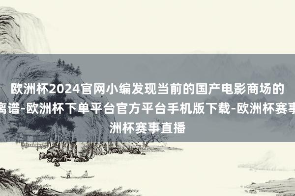 欧洲杯2024官网小编发现当前的国产电影商场的确很离谱-欧洲杯下单平台官方平台手机版下载-欧洲杯赛事直播