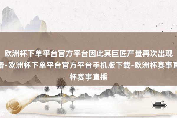 欧洲杯下单平台官方平台因此其巨匠产量再次出现下滑-欧洲杯下单平台官方平台手机版下载-欧洲杯赛事直播