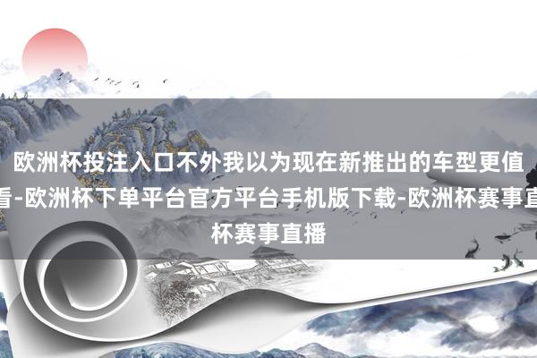 欧洲杯投注入口不外我以为现在新推出的车型更值得看-欧洲杯下单平台官方平台手机版下载-欧洲杯赛事直播