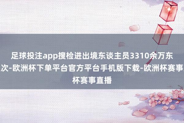 足球投注app搜检进出境东谈主员3310余万东谈主次-欧洲杯下单平台官方平台手机版下载-欧洲杯赛事直播