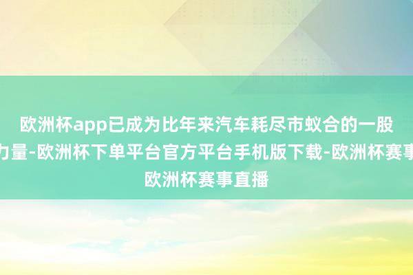 欧洲杯app已成为比年来汽车耗尽市蚁合的一股建壮力量-欧洲杯下单平台官方平台手机版下载-欧洲杯赛事直播