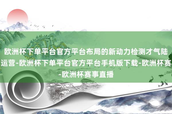 欧洲杯下单平台官方平台布局的新动力检测才气陆续达产运营-欧洲杯下单平台官方平台手机版下载-欧洲杯赛事直播