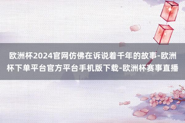 欧洲杯2024官网仿佛在诉说着千年的故事-欧洲杯下单平台官方平台手机版下载-欧洲杯赛事直播