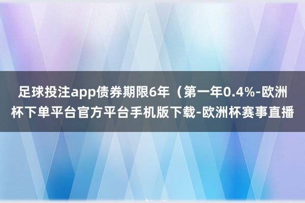 足球投注app债券期限6年（第一年0.4%-欧洲杯下单平台官方平台手机版下载-欧洲杯赛事直播