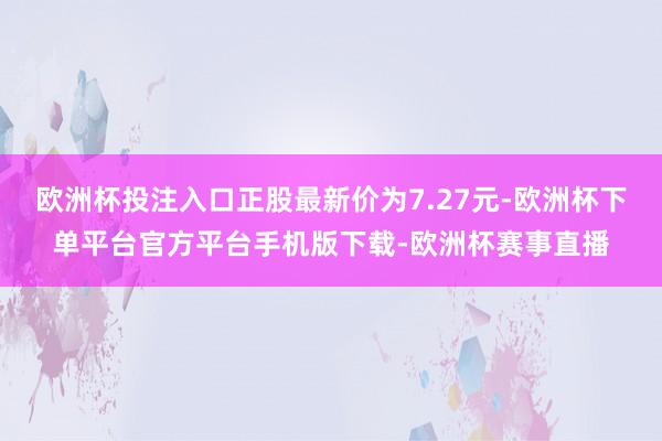 欧洲杯投注入口正股最新价为7.27元-欧洲杯下单平台官方平台手机版下载-欧洲杯赛事直播