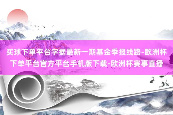 买球下单平台字据最新一期基金季报线路-欧洲杯下单平台官方平台