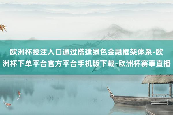 欧洲杯投注入口　　通过搭建绿色金融框架体系-欧洲杯下单平台官