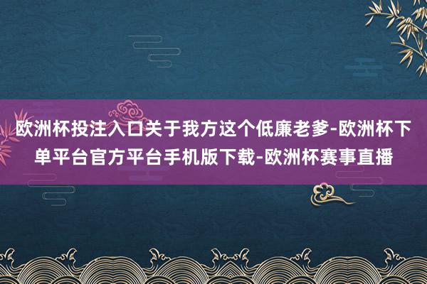 欧洲杯投注入口关于我方这个低廉老爹-欧洲杯下单平台官方平台手机版下载-欧洲杯赛事直播