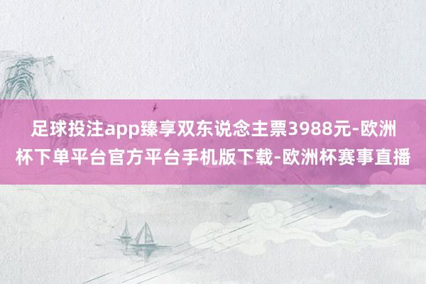 足球投注app臻享双东说念主票3988元-欧洲杯下单平台官方