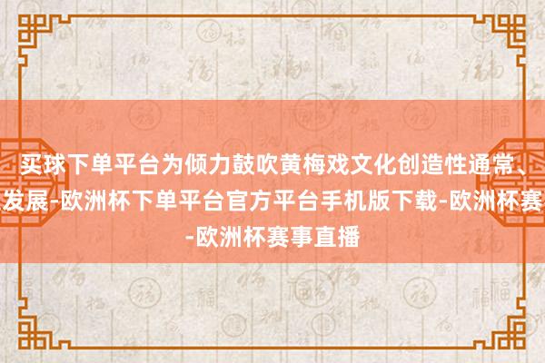 买球下单平台为倾力鼓吹黄梅戏文化创造性通常、变调性发展-欧洲杯下单平台官方平台手机版下载-欧洲杯赛事直播