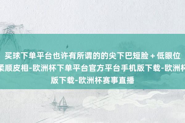 买球下单平台也许有所谓的的尖下巴短脸＋低眼位大眼睛的柔顺皮相