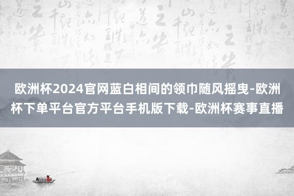 欧洲杯2024官网蓝白相间的领巾随风摇曳-欧洲杯下单平台官方