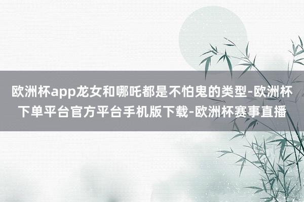 欧洲杯app龙女和哪吒都是不怕鬼的类型-欧洲杯下单平台官方平