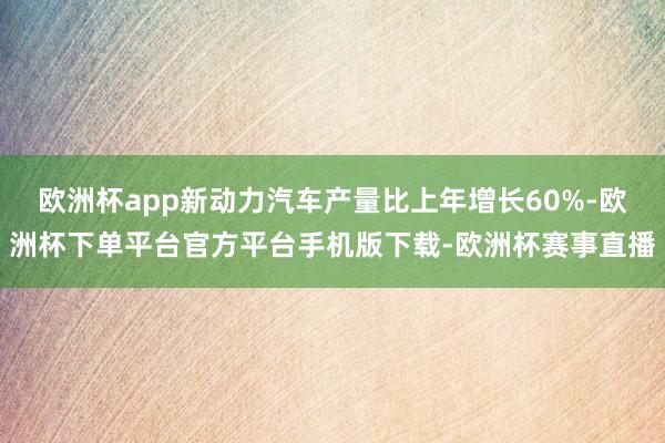 欧洲杯app新动力汽车产量比上年增长60%-欧洲杯下单平台官