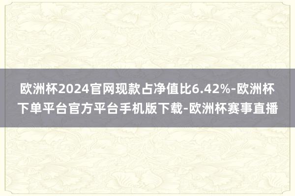 欧洲杯2024官网现款占净值比6.42%-欧洲杯下单平台官方