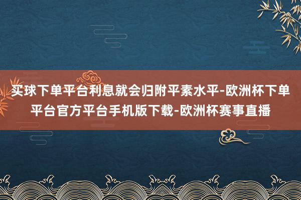 买球下单平台利息就会归附平素水平-欧洲杯下单平台官方平台手机