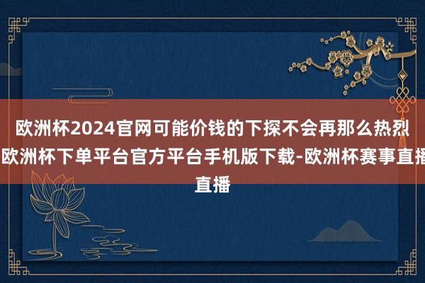 欧洲杯2024官网可能价钱的下探不会再那么热烈-欧洲杯下单平