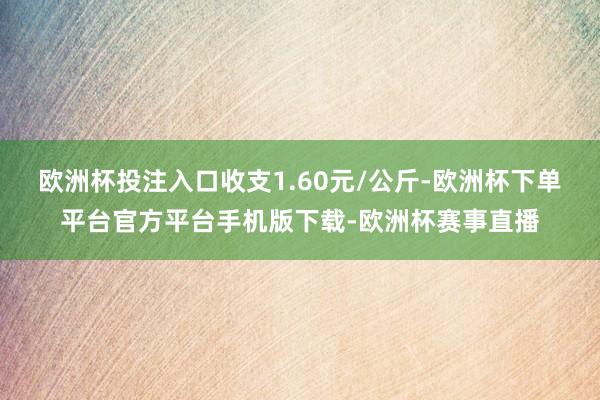 欧洲杯投注入口收支1.60元/公斤-欧洲杯下单平台官方平台手