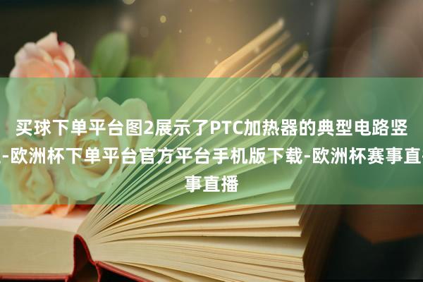 买球下单平台图2展示了PTC加热器的典型电路竖立-欧洲杯下单平台官方平台手机版下载-欧洲杯赛事直播