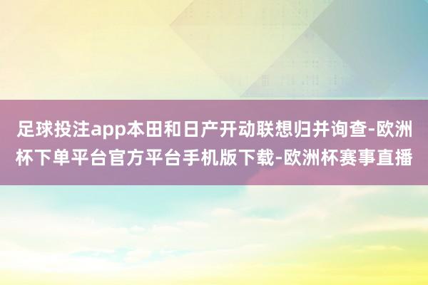 足球投注app本田和日产开动联想归并询查-欧洲杯下单平台官方