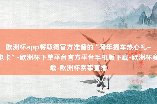 欧洲杯app将取得官方准备的“跨年提车热心礼—888度电卡”-欧洲杯下单平台官方平台手机版下载-欧洲杯赛事直播