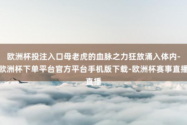 欧洲杯投注入口母老虎的血脉之力狂放涌入体内-欧洲杯下单平台官方平台手机版下载-欧洲杯赛事直播