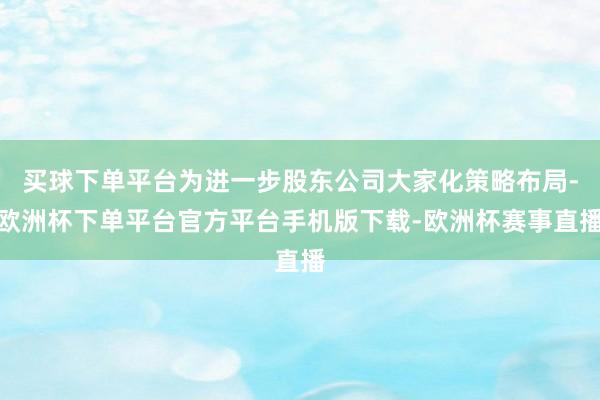 买球下单平台为进一步股东公司大家化策略布局-欧洲杯下单平台官方平台手机版下载-欧洲杯赛事直播