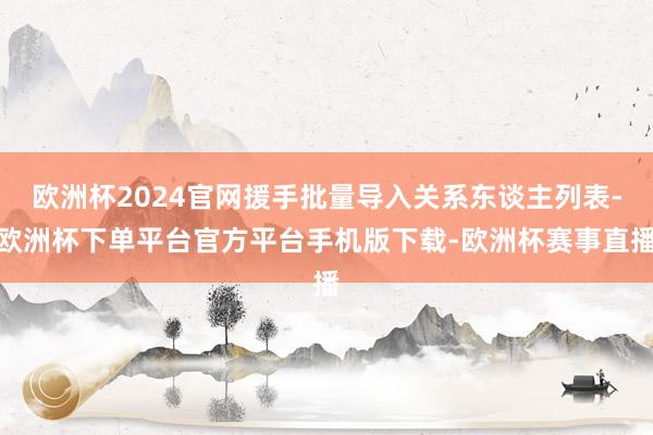 欧洲杯2024官网援手批量导入关系东谈主列表-欧洲杯下单平台官方平台手机版下载-欧洲杯赛事直播