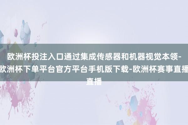 欧洲杯投注入口通过集成传感器和机器视觉本领-欧洲杯下单平台官方平台手机版下载-欧洲杯赛事直播