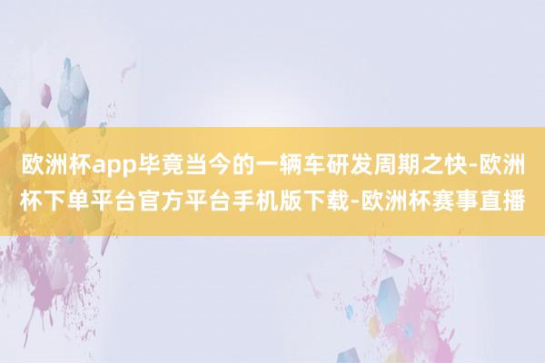 欧洲杯app毕竟当今的一辆车研发周期之快-欧洲杯下单平台官方平台手机版下载-欧洲杯赛事直播