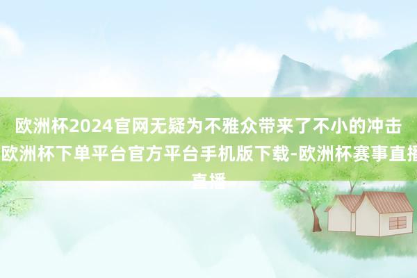 欧洲杯2024官网无疑为不雅众带来了不小的冲击-欧洲杯下单平台官方平台手机版下载-欧洲杯赛事直播