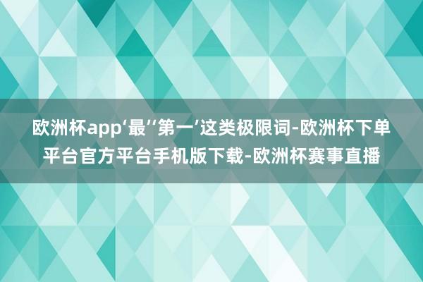 欧洲杯app‘最’‘第一’这类极限词-欧洲杯下单平台官方平台手机版下载-欧洲杯赛事直播