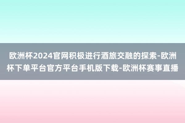 欧洲杯2024官网积极进行酒旅交融的探索-欧洲杯下单平台官方平台手机版下载-欧洲杯赛事直播