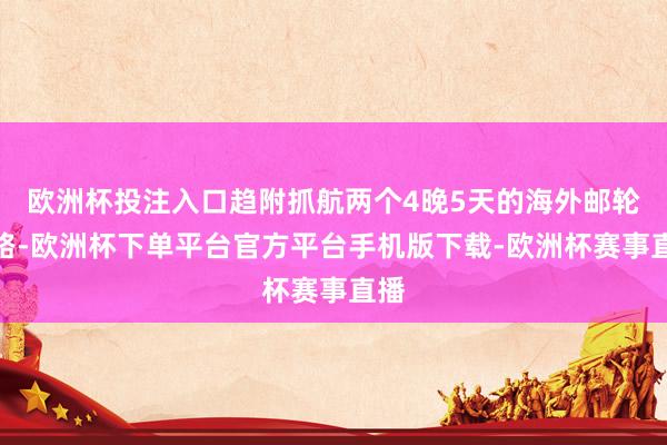 欧洲杯投注入口趋附抓航两个4晚5天的海外邮轮航路-欧洲杯下单平台官方平台手机版下载-欧洲杯赛事直播