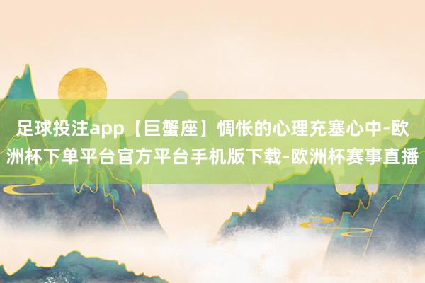 足球投注app【巨蟹座】惆怅的心理充塞心中-欧洲杯下单平台官方平台手机版下载-欧洲杯赛事直播