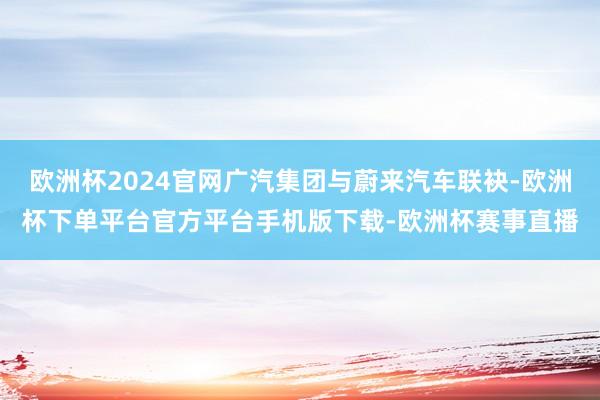 欧洲杯2024官网广汽集团与蔚来汽车联袂-欧洲杯下单平台官方